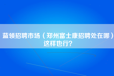 蓝领招聘市场（郑州富士康招聘处在哪）这样也行？-第1张图片-郑州富士康官网直招