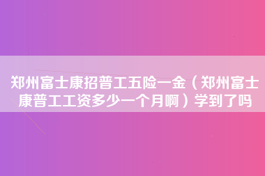 郑州富士康招普工五险一金（郑州富士康普工工资多少一个月啊）学到了吗-第1张图片-郑州富士康官网直招