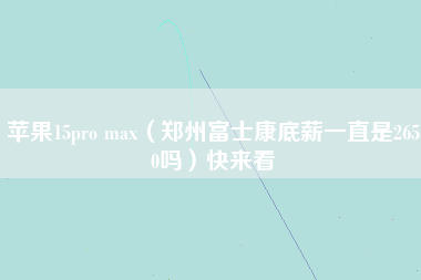 苹果15pro max（郑州富士康底薪一直是2650吗）快来看-第1张图片-郑州富士康官网直招