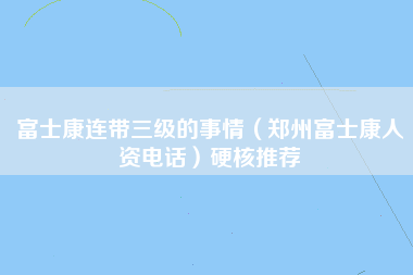 富士康连带三级的事情（郑州富士康人资电话）硬核推荐-第1张图片-郑州富士康官网直招