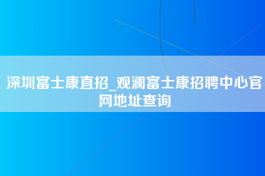 深圳富士康直招_观澜富士康招聘中心官网地址查询-第1张图片-郑州富士康官网直招