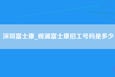 深圳富士康_观澜富士康招工号码是多少-第1张图片-郑州富士康官网直招