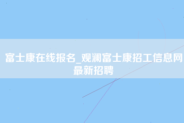 富士康在线报名_观澜富士康招工信息网最新招聘-第1张图片-郑州富士康官网直招