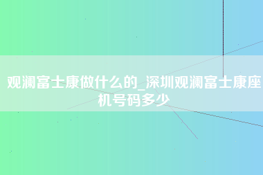 观澜富士康做什么的_深圳观澜富士康座机号码多少-第1张图片-郑州富士康官网直招