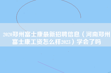 2020郑州富士康最新招聘信息（河南郑州富士康工资怎么样2023）学会了吗-第1张图片-郑州富士康官网直招