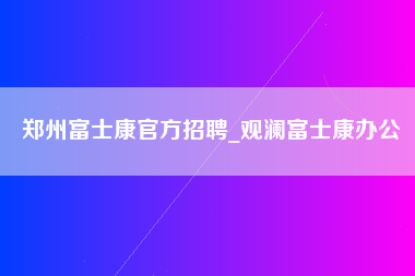 郑州富士康官方招聘_观澜富士康办公-第1张图片-郑州富士康官网直招