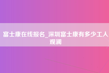 富士康在线报名_深圳富士康有多少工人观澜-第1张图片-郑州富士康官网直招