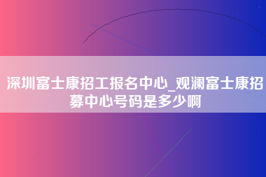 深圳富士康招工报名中心_观澜富士康招募中心号码是多少啊-第1张图片-郑州富士康官网直招