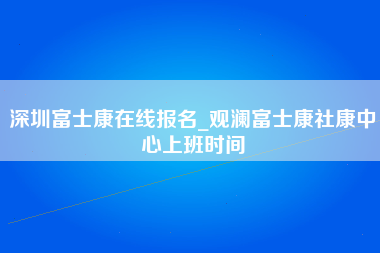 深圳富士康在线报名_观澜富士康社康中心上班时间-第1张图片-郑州富士康官网直招