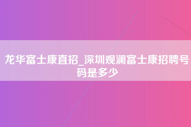 龙华富士康直招_深圳观澜富士康招聘号码是多少-第1张图片-郑州富士康官网直招