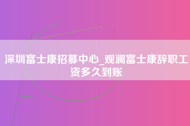 深圳富士康招募中心_观澜富士康辞职工资多久到账-第1张图片-郑州富士康官网直招