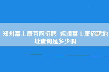 郑州富士康官网招聘_观澜富士康招聘地址查询是多少啊-第1张图片-郑州富士康官网直招