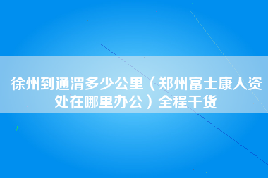 徐州到通渭多少公里（郑州富士康人资处在哪里办公）全程干货-第1张图片-郑州富士康官网直招