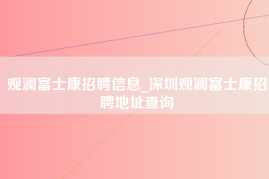 观澜富士康招聘信息_深圳观澜富士康招聘地址查询-第1张图片-郑州富士康官网直招