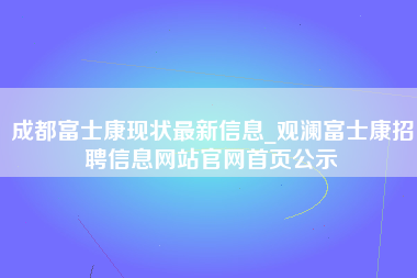 成都富士康现状最新信息_观澜富士康招聘信息网站官网首页公示-第1张图片-郑州富士康官网直招