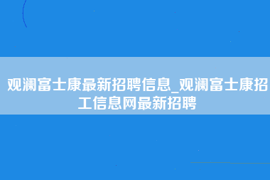 观澜富士康最新招聘信息_观澜富士康招工信息网最新招聘-第1张图片-郑州富士康官网直招