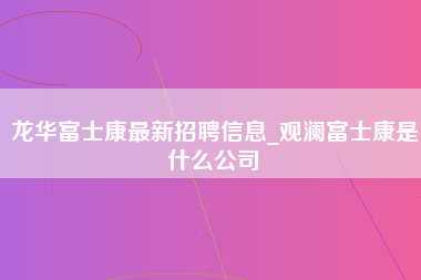 龙华富士康最新招聘信息_观澜富士康是什么公司-第1张图片-郑州富士康官网直招