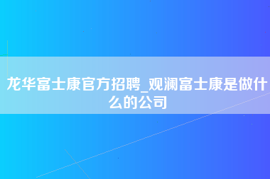 龙华富士康官方招聘_观澜富士康是做什么的公司-第1张图片-郑州富士康官网直招