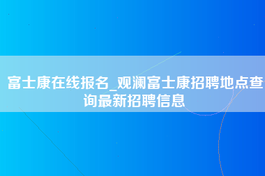 富士康在线报名_观澜富士康招聘地点查询最新招聘信息-第1张图片-郑州富士康官网直招