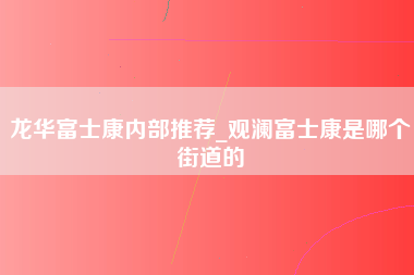 龙华富士康内部推荐_观澜富士康是哪个街道的-第1张图片-郑州富士康官网直招