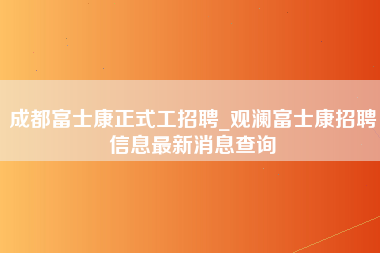 成都富士康正式工招聘_观澜富士康招聘信息最新消息查询-第1张图片-郑州富士康官网直招