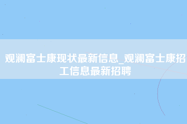 观澜富士康现状最新信息_观澜富士康招工信息最新招聘-第1张图片-郑州富士康官网直招