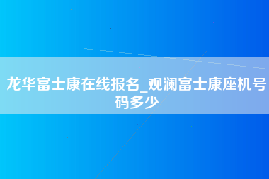 龙华富士康在线报名_观澜富士康座机号码多少-第1张图片-郑州富士康官网直招