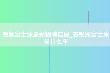 观澜富士康最新招聘信息_去观澜富士康坐什么车-第1张图片-郑州富士康官网直招