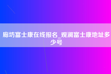 廊坊富士康在线报名_观澜富士康地址多少号-第1张图片-郑州富士康官网直招