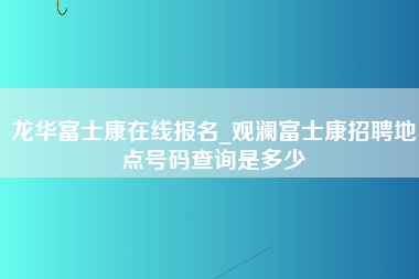 龙华富士康在线报名_观澜富士康招聘地点号码查询是多少-第1张图片-郑州富士康官网直招