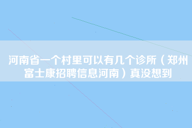 河南省一个村里可以有几个诊所（郑州富士康招聘信息河南）真没想到-第1张图片-郑州富士康官网直招