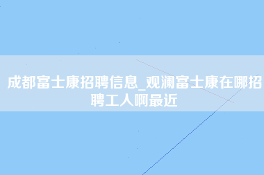 成都富士康招聘信息_观澜富士康在哪招聘工人啊最近-第1张图片-郑州富士康官网直招