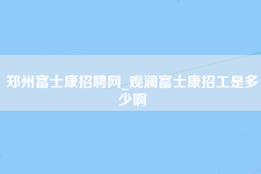 郑州富士康招聘网_观澜富士康招工是多少啊-第1张图片-郑州富士康官网直招