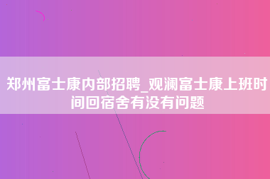 郑州富士康内部招聘_观澜富士康上班时间回宿舍有没有问题-第1张图片-郑州富士康官网直招