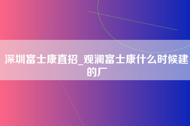 深圳富士康直招_观澜富士康什么时候建的厂-第1张图片-郑州富士康官网直招