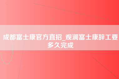 成都富士康官方直招_观澜富士康辞工要多久完成-第1张图片-郑州富士康官网直招