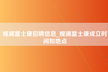 观澜富士康招聘信息_观澜富士康成立时间和地点-第1张图片-郑州富士康官网直招