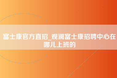 富士康官方直招_观澜富士康招聘中心在哪儿上班的-第1张图片-郑州富士康官网直招