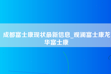 成都富士康现状最新信息_观澜富士康龙华富士康-第1张图片-郑州富士康官网直招