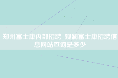 郑州富士康内部招聘_观澜富士康招聘信息网站查询是多少-第1张图片-郑州富士康官网直招