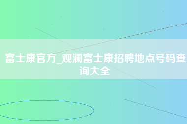 富士康官方_观澜富士康招聘地点号码查询大全-第1张图片-郑州富士康官网直招