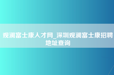 观澜富士康人才网_深圳观澜富士康招聘地址查询-第1张图片-郑州富士康官网直招