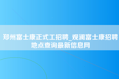 郑州富士康正式工招聘_观澜富士康招聘地点查询最新信息网-第1张图片-郑州富士康官网直招