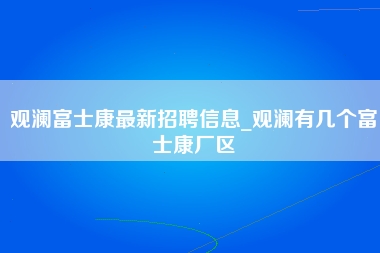 观澜富士康最新招聘信息_观澜有几个富士康厂区-第1张图片-郑州富士康官网直招