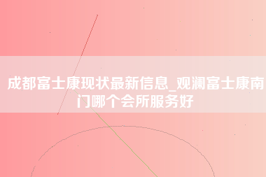 成都富士康现状最新信息_观澜富士康南门哪个会所服务好-第1张图片-郑州富士康官网直招