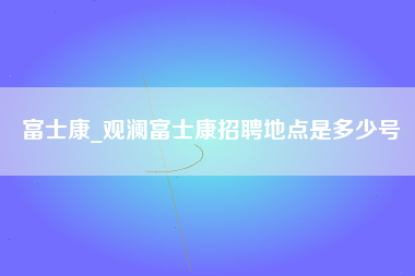 富士康_观澜富士康招聘地点是多少号-第1张图片-郑州富士康官网直招