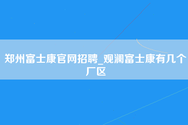 郑州富士康官网招聘_观澜富士康有几个厂区-第1张图片-郑州富士康官网直招