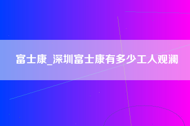 富士康_深圳富士康有多少工人观澜-第1张图片-郑州富士康官网直招