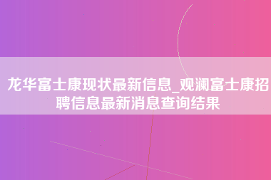 龙华富士康现状最新信息_观澜富士康招聘信息最新消息查询结果-第1张图片-郑州富士康官网直招