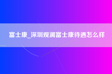 富士康_深圳观澜富士康待遇怎么样-第1张图片-郑州富士康官网直招